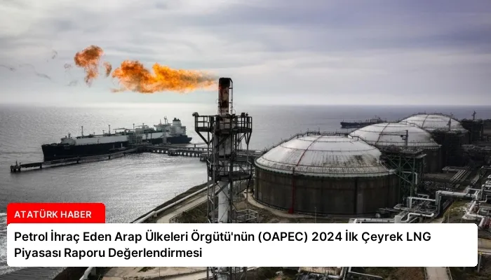 Petrol İhraç Eden Arap Ülkeleri Örgütü’nün (OAPEC) 2024 İlk Çeyrek LNG Piyasası Raporu Değerlendirmesi
