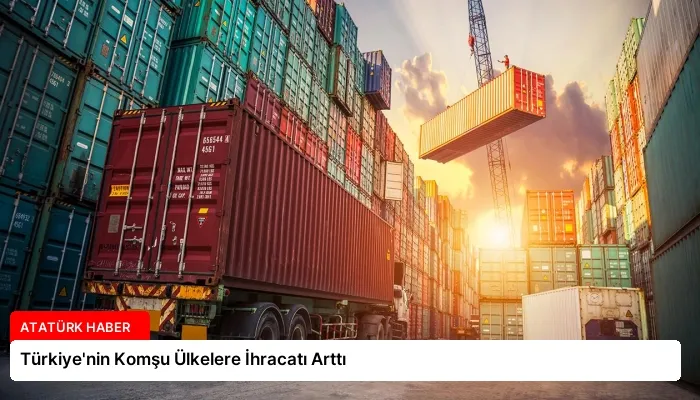 Türkiye’nin Komşu Ülkelere İhracatı Arttı
