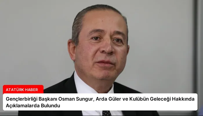 Gençlerbirliği Başkanı Osman Sungur, Arda Güler ve Kulübün Geleceği Hakkında Açıklamalarda Bulundu