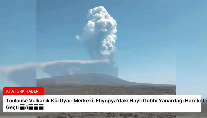 Toulouse Volkanik Kül Uyarı Merkezi: Etiyopya’daki Hayli Gubbi Yanardağı Harekete Geçti ⏬👇